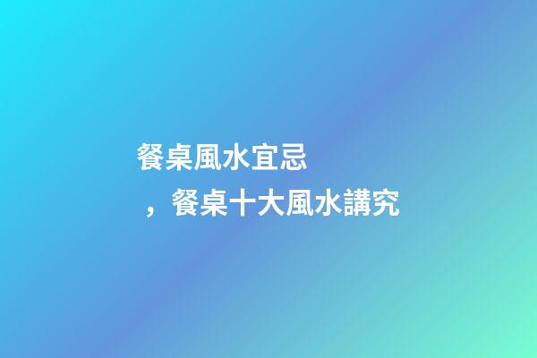 餐桌風水宜忌，餐桌十大風水講究